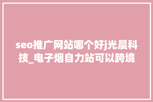 seo推广网站哪个好j光晨科技_电子烟自力站可以跨境出海做推广吗上 seo推广网站哪个好j光晨科技_电子烟自力站可以跨境出海做推广吗上 必应SEO