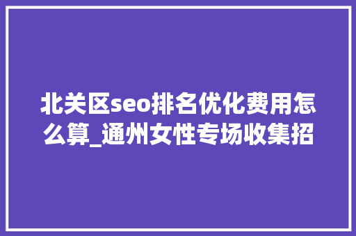 北关区seo排名优化费用怎么算_通州女性专场收集招聘会来啦38多家企业月薪最高5万 北关区seo排名优化费用怎么算_通州女性专场收集招聘会来啦38多家企业月薪最高5万 搜狗SEO