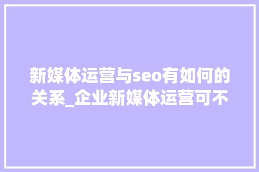 新媒体运营与seo有如何的关系_企业新媒体运营可不等于小编 新媒体运营与seo有如何的关系_企业新媒体运营可不等于小编 百度SEO