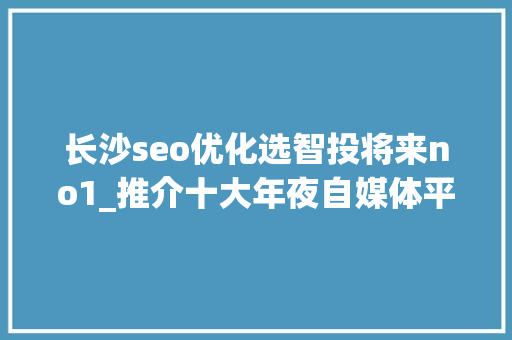 长沙seo优化选智投将来no1_推介十大年夜自媒体平台 长沙seo优化选智投将来no1_推介十大年夜自媒体平台 神马SEO