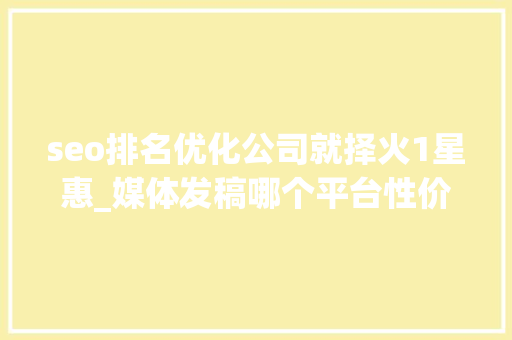 seo排名优化公司就择火1星惠_媒体发稿哪个平台性价比最高 企业新闻传播哪些平台适合企业发稿 网站建设公司 seo排名优化公司就择火1星惠_媒体发稿哪个平台性价比最高 企业新闻传播哪些平台适合企业发稿 seo排名优化公司就择火1星惠_媒体发稿哪个平台性价比最高 企业新闻传播哪些平台适合企业发稿 网站建设公司