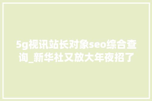 5g视讯站长对象seo综合查询_新华社又放大年夜招了5G全息异地同屏访谈来袭 5g视讯站长对象seo综合查询_新华社又放大年夜招了5G全息异地同屏访谈来袭 网站建设公司
