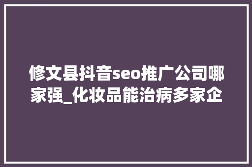 修文县抖音seo推广公司哪家强_化妆品能治病多家企业因欺骗性宣传被罚  2024年第17期曝光台 修文县抖音seo推广公司哪家强_化妆品能治病多家企业因欺骗性宣传被罚  2024年第17期曝光台 神马SEO