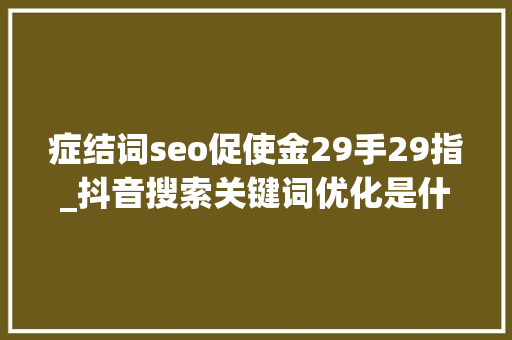 症结词seo促使金29手29指_抖音搜索关键词优化是什么抖音搜索关键词优化怎么做 症结词seo促使金29手29指_抖音搜索关键词优化是什么抖音搜索关键词优化怎么做 百度SEO