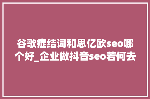谷歌症结词和思亿欧seo哪个好_企业做抖音seo若何去选关键词杭州抖音seo 谷歌症结词和思亿欧seo哪个好_企业做抖音seo若何去选关键词杭州抖音seo 搜狗SEO