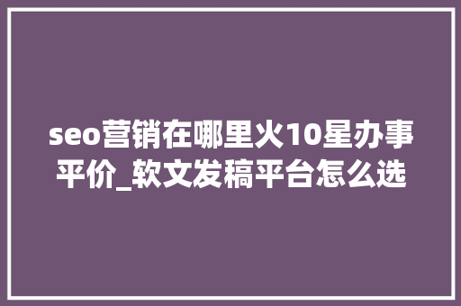 seo营销在哪里火10星办事平价_软文发稿平台怎么选软文营销推广就选序言星软文平台靠谱 seo营销在哪里火10星办事平价_软文发稿平台怎么选软文营销推广就选序言星软文平台靠谱 搜狗SEO