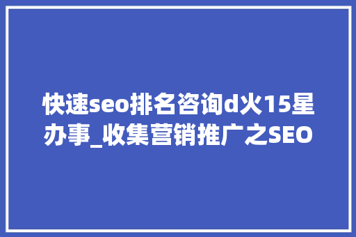 快速seo排名咨询d火15星办事_收集营销推广之SEO优化快速排名技巧 网站建设公司 快速seo排名咨询d火15星办事_收集营销推广之SEO优化快速排名技巧 快速seo排名咨询d火15星办事_收集营销推广之SEO优化快速排名技巧 网站建设公司