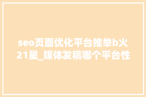 seo页面优化平台推举b火21星_媒体发稿哪个平台性价比最高 企业新闻传播哪些平台适合企业发稿