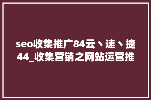 seo收集推广84云丶速丶捷44_收集营销之网站运营推广实战教程这100条营销轨则你收好 seo收集推广84云丶速丶捷44_收集营销之网站运营推广实战教程这100条营销轨则你收好 神马SEO