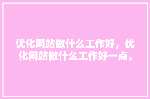 优化网站做什么工作好，优化网站做什么工作好一点。 优化网站做什么工作好，优化网站做什么工作好一点。 搜狗SEO