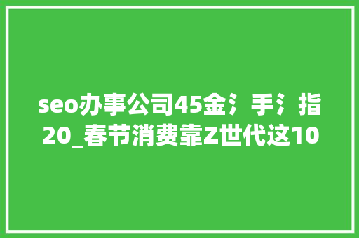 seo办事公司45金氵手氵指20_春节消费靠Z世代这10个问题我们准备好了 seo办事公司45金氵手氵指20_春节消费靠Z世代这10个问题我们准备好了 必应SEO