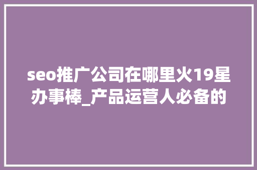 seo推广公司在哪里火19星办事棒_产品运营人必备的10个对象和网址下 seo推广公司在哪里火19星办事棒_产品运营人必备的10个对象和网址下 百度SEO