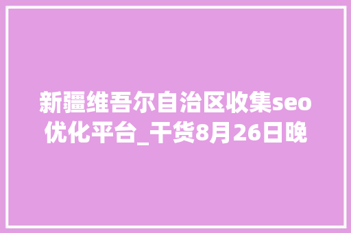 新疆维吾尔自治区收集seo优化平台_干货8月26日晚间重要通知书记速读 新疆维吾尔自治区收集seo优化平台_干货8月26日晚间重要通知书记速读 必应SEO