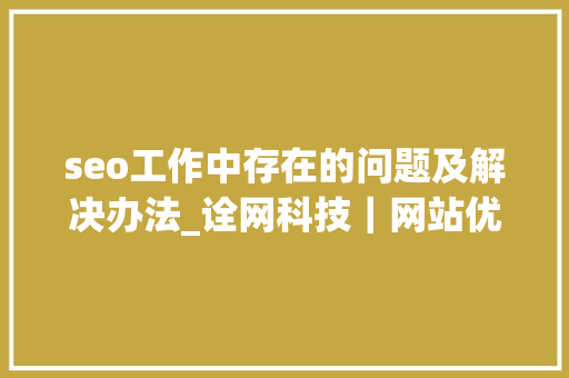 seo工作中存在的问题及解决办法_诠网科技｜网站优化中常见的四个SEO问题及解决筹划 seo工作中存在的问题及解决办法_诠网科技｜网站优化中常见的四个SEO问题及解决筹划 搜狗SEO