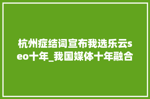 杭州症结词宣布我选乐云seo十年_我国媒体十年融合成长的十大年夜打破 杭州症结词宣布我选乐云seo十年_我国媒体十年融合成长的十大年夜打破 神马SEO