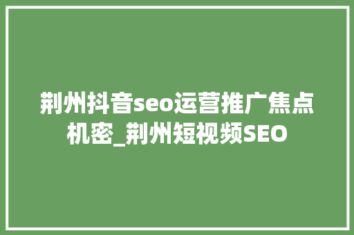 荆州抖音seo运营推广焦点机密_荆州短视频SEO 荆州抖音seo运营推广焦点机密_荆州短视频SEO 搜狗SEO