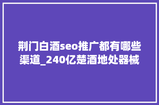 荆门白酒seo推广都有哪些渠道_240亿楚酒地处器械南北大年夜通道加速向上破圈｜产区行记⑦