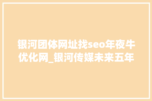 银河团体网址找seo年夜牛优化网_银河传媒未来五年成长筹划 崛起新媒体力量 银河团体网址找seo年夜牛优化网_银河传媒未来五年成长筹划 崛起新媒体力量 必应SEO