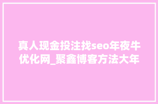 真人现金投注找seo年夜牛优化网_聚鑫博客方法大年夜全网上挣钱项目 真人现金投注找seo年夜牛优化网_聚鑫博客方法大年夜全网上挣钱项目 百度SEO