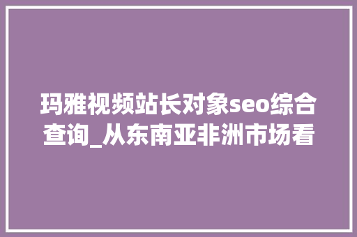 玛雅视频站长对象seo综合查询_从东南亚非洲市场看网赚产品出海若何实现爆炸式增长 百度SEO 玛雅视频站长对象seo综合查询_从东南亚非洲市场看网赚产品出海若何实现爆炸式增长 玛雅视频站长对象seo综合查询_从东南亚非洲市场看网赚产品出海若何实现爆炸式增长 百度SEO