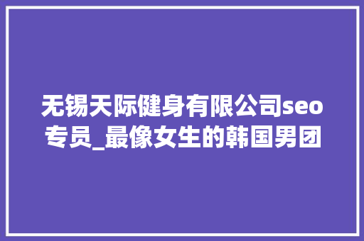 无锡天际健身有限公司seo专员_最像女生的韩国男团即将出道来看看长获得底有多精致吧 无锡天际健身有限公司seo专员_最像女生的韩国男团即将出道来看看长获得底有多精致吧 神马SEO