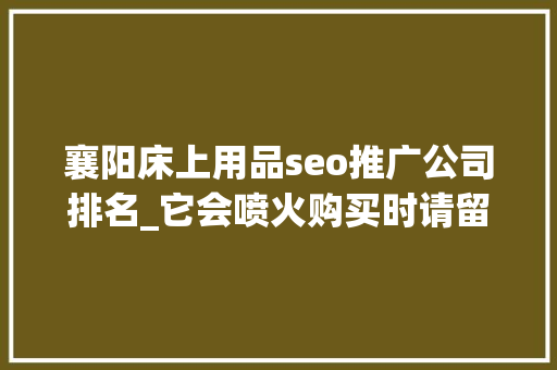 襄阳床上用品seo推广公司排名_它会喷火购买时请留心 襄阳床上用品seo推广公司排名_它会喷火购买时请留心 SEO关键词