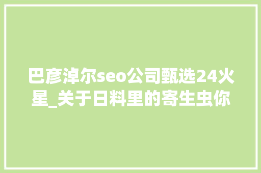 巴彦淖尔seo公司甄选24火星_关于日料里的寄生虫你想知道和不想知道的都在这里 巴彦淖尔seo公司甄选24火星_关于日料里的寄生虫你想知道和不想知道的都在这里 搜狗SEO