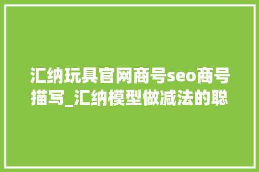 汇纳玩具官网商号seo商号描写_汇纳模型做减法的聪慧 汇纳玩具官网商号seo商号描写_汇纳模型做减法的聪慧 网站建设公司