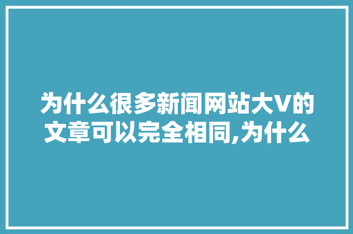 为什么很多新闻网站大V的文章可以完全相同,为什么要建立新闻网站呢。 为什么很多新闻网站大V的文章可以完全相同,为什么要建立新闻网站呢。 网站建设公司
