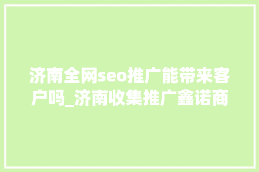 济南全网seo推广能带来客户吗_济南收集推广鑫诺商企业收集推广可以带来的营销价值 SEO关键词 济南全网seo推广能带来客户吗_济南收集推广鑫诺商企业收集推广可以带来的营销价值 济南全网seo推广能带来客户吗_济南收集推广鑫诺商企业收集推广可以带来的营销价值 SEO关键词