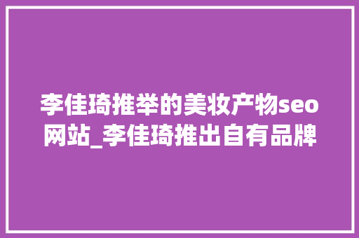 李佳琦推举的美妆产物seo网站_李佳琦推出自有品牌美腕优选天猫旗舰店正式上线 李佳琦推举的美妆产物seo网站_李佳琦推出自有品牌美腕优选天猫旗舰店正式上线 百度SEO