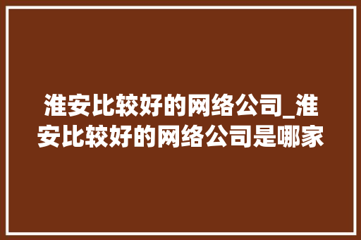 淮安比较好的网络公司_淮安比较好的网络公司是哪家。 淮安比较好的网络公司_淮安比较好的网络公司是哪家。 网站建设公司