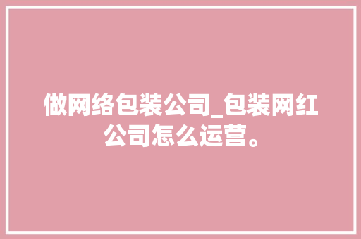 做网络包装公司_包装网红公司怎么运营。 网站建设公司 做网络包装公司_包装网红公司怎么运营。 做网络包装公司_包装网红公司怎么运营。 网站建设公司