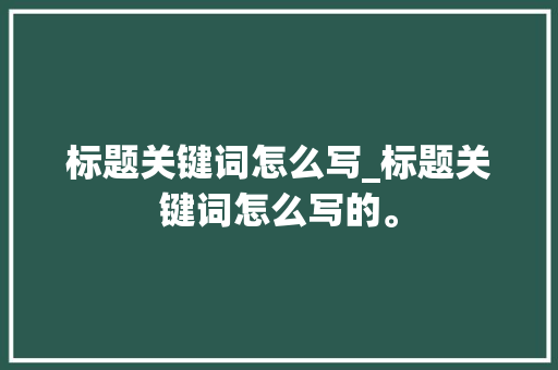 标题关键词怎么写_标题关键词怎么写的。 标题关键词怎么写_标题关键词怎么写的。 SEO关键词