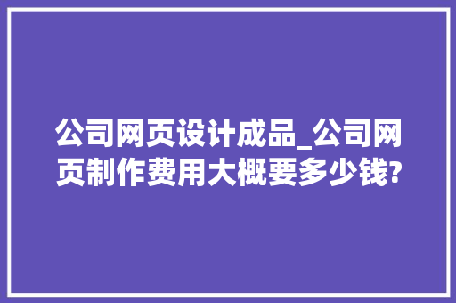 公司网页设计成品_公司网页制作费用大概要多少钱?。 公司网页设计成品_公司网页制作费用大概要多少钱?。 网站建设公司