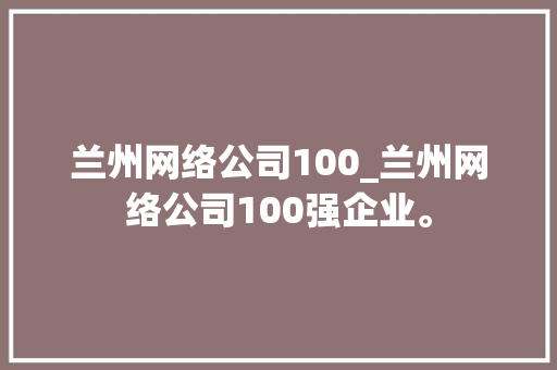 兰州网络公司100_兰州网络公司100强企业。 兰州网络公司100_兰州网络公司100强企业。 网站建设公司