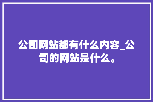 公司网站都有什么内容_公司的网站是什么。 公司网站都有什么内容_公司的网站是什么。 网站建设公司