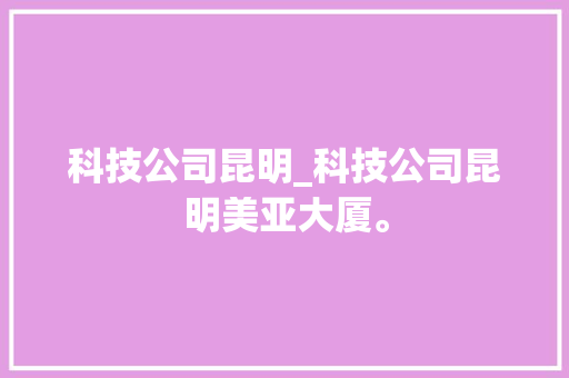 科技公司昆明_科技公司昆明美亚大厦。 科技公司昆明_科技公司昆明美亚大厦。 网站建设公司