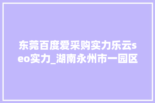 东莞百度爱采购实力乐云seo实力_湖南永州市一园区连续3任党工委书记被查处 东莞百度爱采购实力乐云seo实力_湖南永州市一园区连续3任党工委书记被查处 网站建设公司