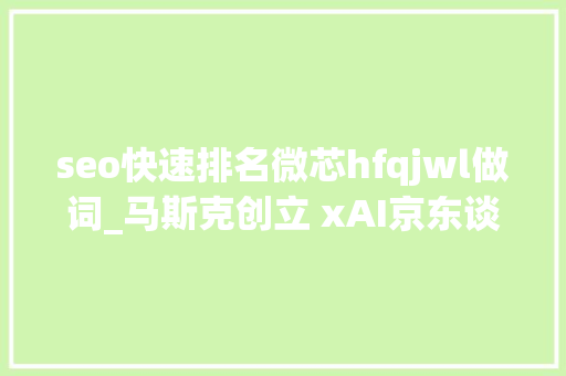 seo快速排名微芯hfqjwl做词_马斯克创立 xAI京东谈话犀大年夜模型钉钉推钉钉 HCM seo快速排名微芯hfqjwl做词_马斯克创立 xAI京东谈话犀大年夜模型钉钉推钉钉 HCM 神马SEO