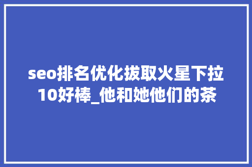 seo排名优化拔取火星下拉10好棒_他和她他们的茶 seo排名优化拔取火星下拉10好棒_他和她他们的茶 神马SEO