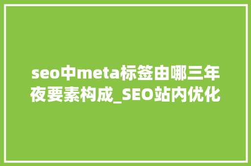 seo中meta标签由哪三年夜要素构成_SEO站内优化之meta标签优化 seo中meta标签由哪三年夜要素构成_SEO站内优化之meta标签优化 搜狗SEO