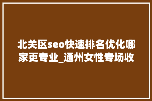 北关区seo快速排名优化哪家更专业_通州女性专场收集招聘会来啦38多家企业月薪最高5万 北关区seo快速排名优化哪家更专业_通州女性专场收集招聘会来啦38多家企业月薪最高5万 搜狗SEO