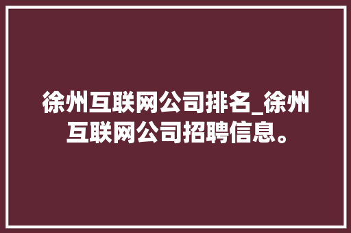 徐州互联网公司排名_徐州互联网公司招聘信息。 徐州互联网公司排名_徐州互联网公司招聘信息。 网站建设公司