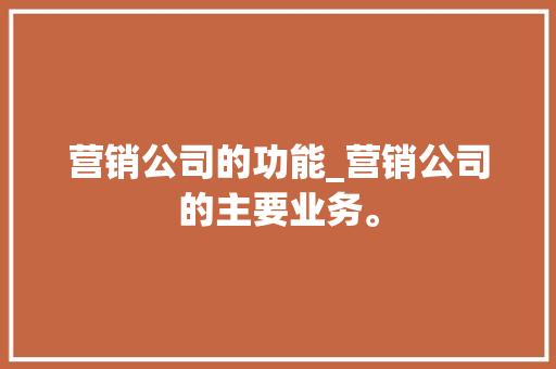 营销公司的功能_营销公司的主要业务。 营销公司的功能_营销公司的主要业务。 网站建设公司