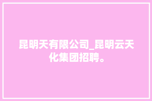 昆明天有限公司_昆明云天化集团招聘。