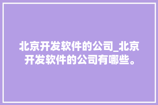 北京开发软件的公司_北京开发软件的公司有哪些。 北京开发软件的公司_北京开发软件的公司有哪些。 网站建设公司