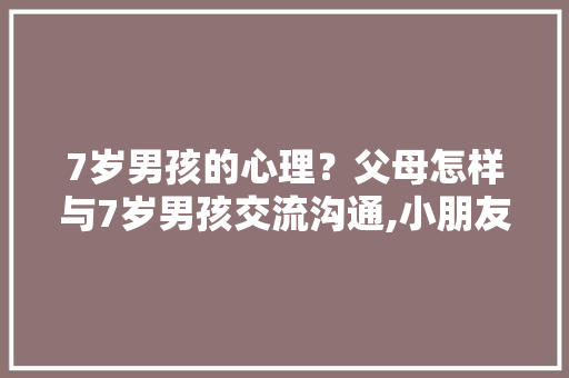 7岁男孩的心理？父母怎样与7岁男孩交流沟通,小朋友十万个为什么怎么办。 7岁男孩的心理？父母怎样与7岁男孩交流沟通,小朋友十万个为什么怎么办。 百度SEO