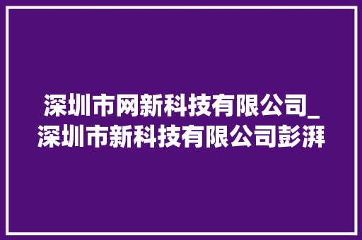 深圳市网新科技有限公司_深圳市新科技有限公司彭湃。 深圳市网新科技有限公司_深圳市新科技有限公司彭湃。 网站建设公司