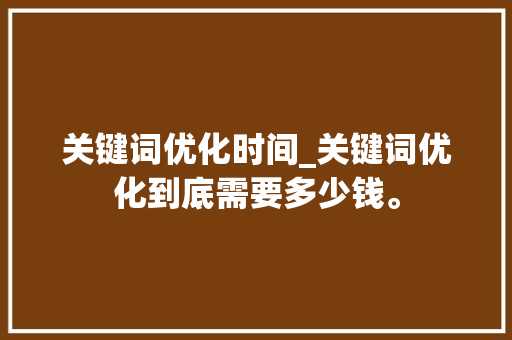 关键词优化时间_关键词优化到底需要多少钱。